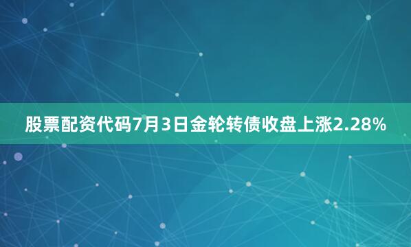 股票配资代码7月3日金轮转债收盘上涨2.28%