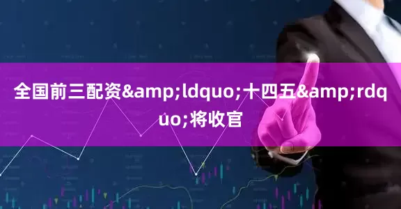 全国前三配资&ldquo;十四五&rdquo;将收官