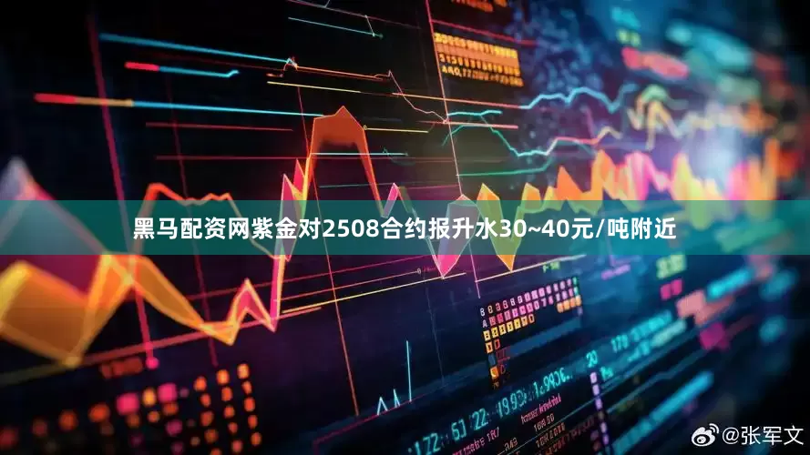 黑马配资网紫金对2508合约报升水30~40元/吨附近
