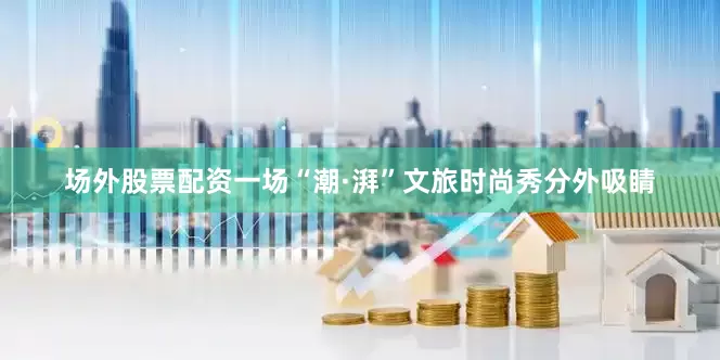 场外股票配资一场“潮·湃”文旅时尚秀分外吸睛