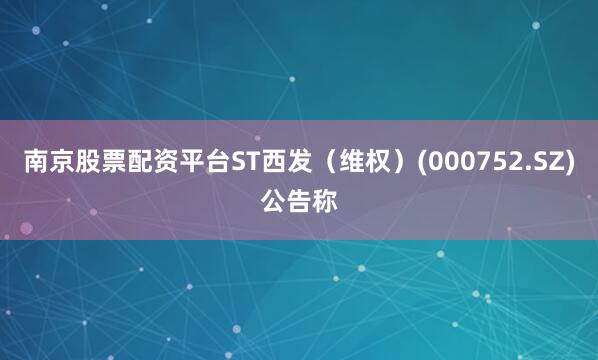 南京股票配资平台ST西发（维权）(000752.SZ)公告称