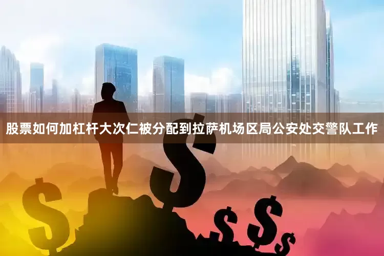 股票如何加杠杆大次仁被分配到拉萨机场区局公安处交警队工作