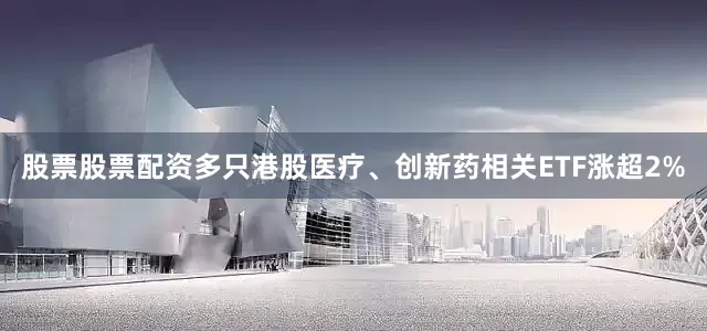 股票股票配资多只港股医疗、创新药相关ETF涨超2%