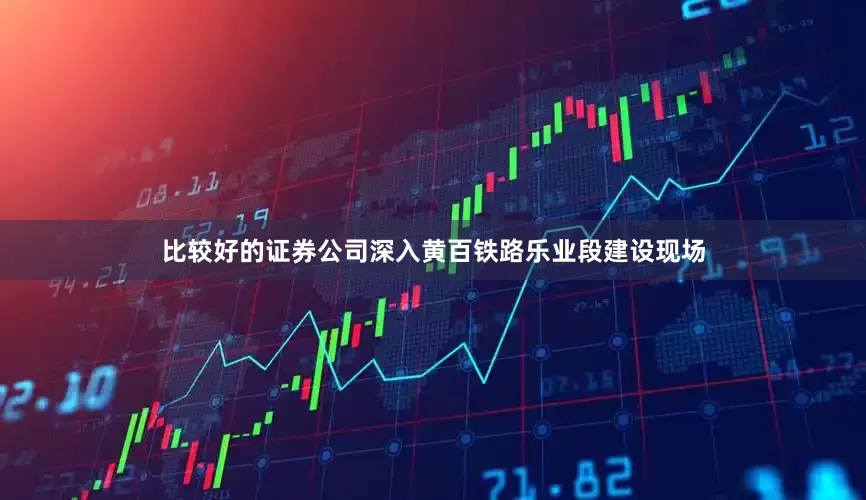 比较好的证券公司深入黄百铁路乐业段建设现场
