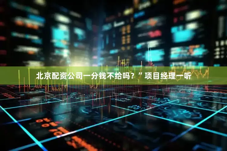 北京配资公司一分钱不给吗？”项目经理一听