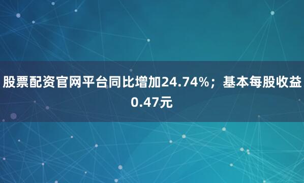 股票配资官网平台同比增加24.74%；基本每股收益0.47元