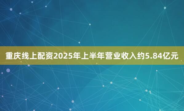 重庆线上配资2025年上半年营业收入约5.84亿元