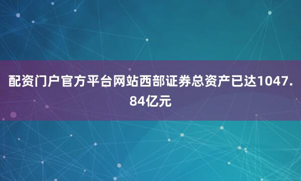 配资门户官方平台网站西部证券总资产已达1047.84亿元